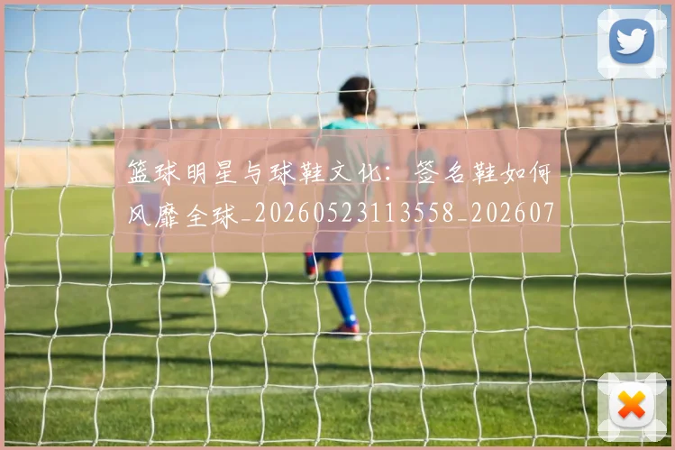 篮球明星与球鞋文化：签名鞋如何风靡全球_20260523113558_20260708195949