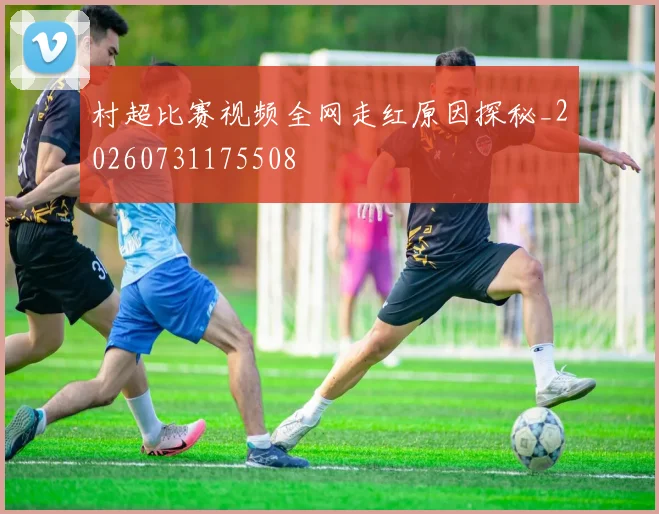 村超比赛视频全网走红原因探秘_20260731175508