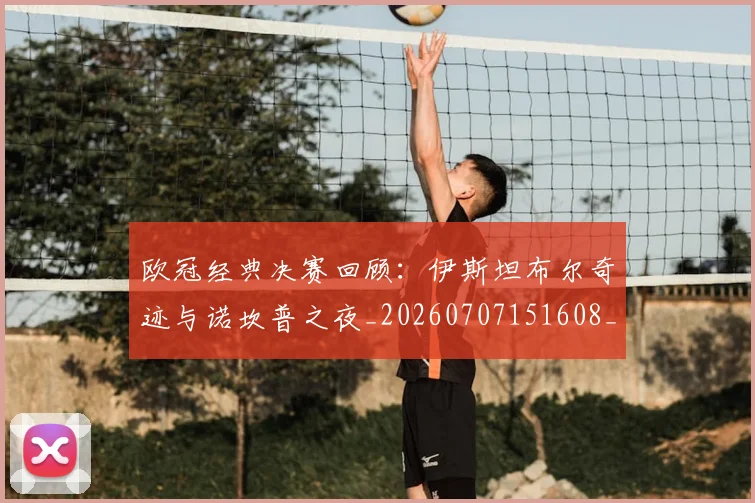 欧冠经典决赛回顾：伊斯坦布尔奇迹与诺坎普之夜_20260707151608_20260801200101
