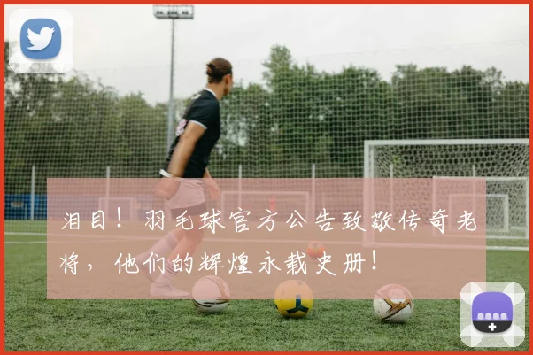 泪目！羽毛球官方公告致敬传奇老将，他们的辉煌永载史册！