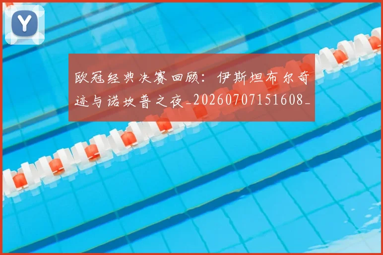 欧冠经典决赛回顾：伊斯坦布尔奇迹与诺坎普之夜_20260707151608_20260801200101