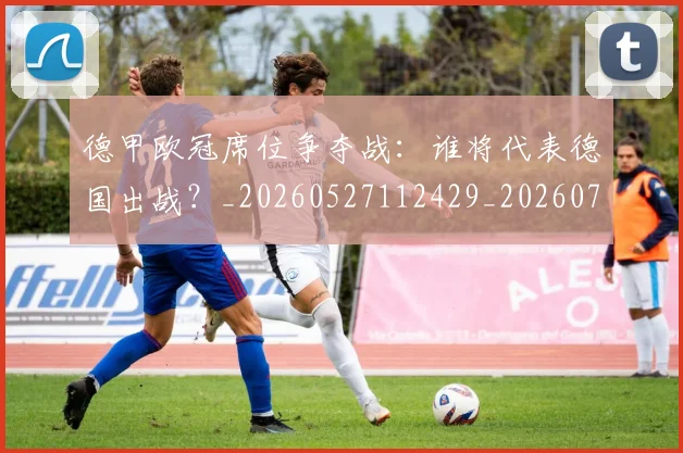 德甲欧冠席位争夺战：谁将代表德国出战？_20260527112429_20260704173234_20260722161710