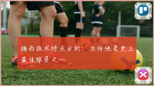 梅西技术特点分析：为何他是史上最佳球员之一