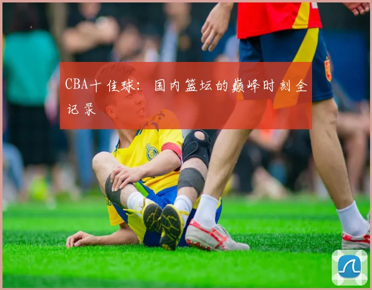 CBA十佳球:国内篮坛的巅峰时刻全记录