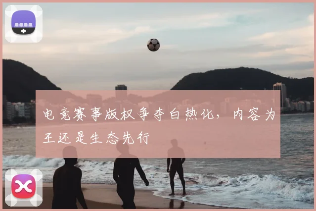 电竞赛事版权争夺白热化，内容为王还是生态先行