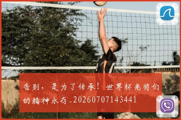 告别，是为了传承！世界杯老将们的精神永存_20260707143441