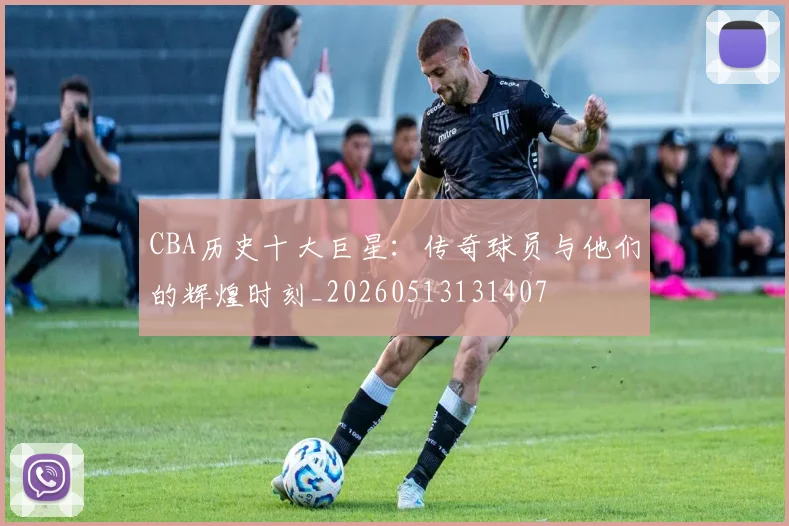 CBA历史十大巨星:传奇球员与他们的辉煌时刻_20260513131407