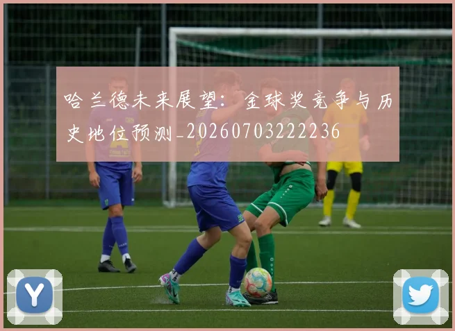 哈兰德未来展望：金球奖竞争与历史地位预测_20260703222236