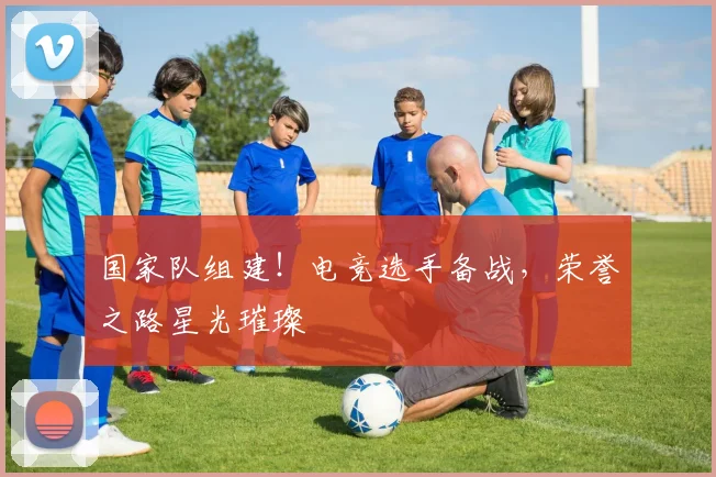 国家队组建！电竞选手备战，荣誉之路星光璀璨