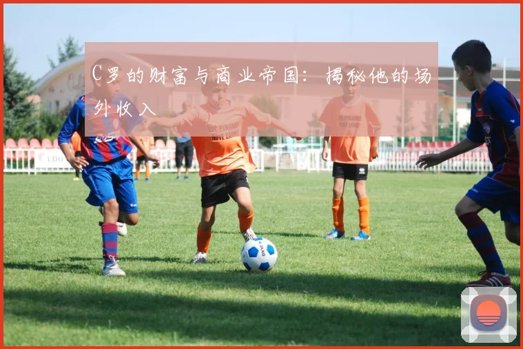 C罗的财富与商业帝国:揭秘他的场外收入