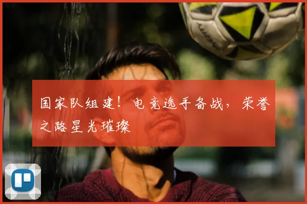 国家队组建！电竞选手备战，荣誉之路星光璀璨