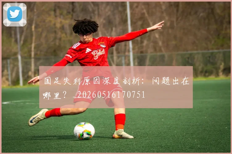 国足失利原因深度剖析：问题出在哪里？_20260516170751