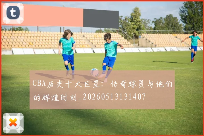 CBA历史十大巨星:传奇球员与他们的辉煌时刻_20260513131407