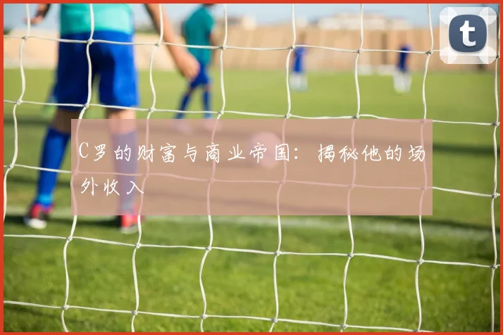 C罗的财富与商业帝国:揭秘他的场外收入