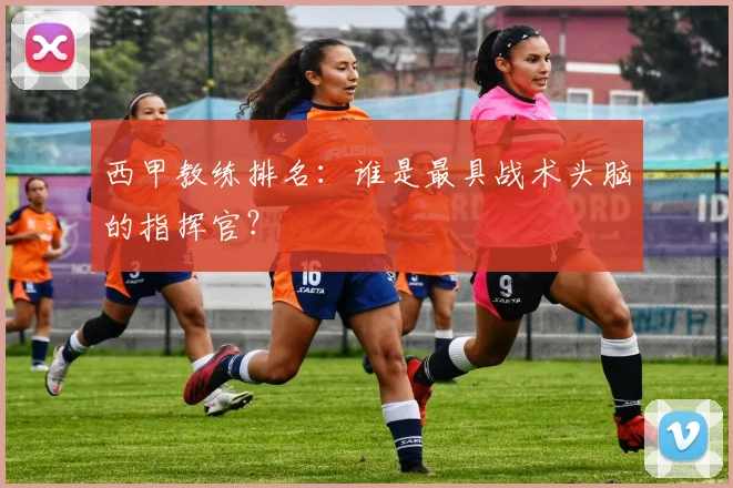 西甲教练排名:谁是最具战术头脑的指挥官?