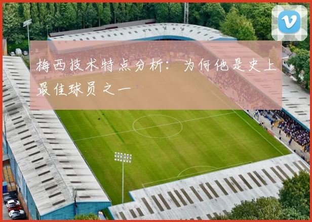 梅西技术特点分析:为何他是史上最佳球员之一