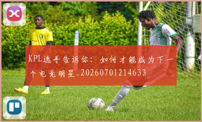 KPL选手告诉你：如何才能成为下一个电竞明星_20260701214633