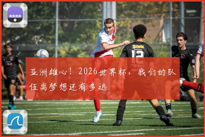亚洲雄心！2026世界杯，我们的队伍离梦想还有多远